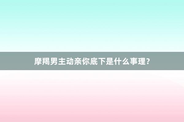 摩羯男主动亲你底下是什么事理？