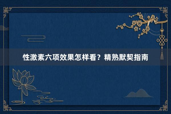 性激素六项效果怎样看？精熟默契指南