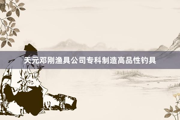 天元邓刚渔具公司专科制造高品性钓具
