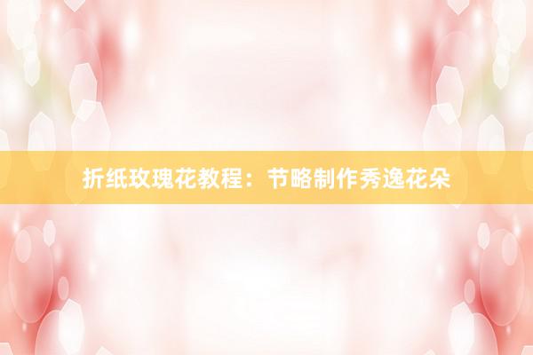 折纸玫瑰花教程：节略制作秀逸花朵